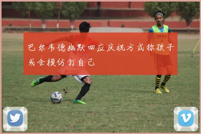 巴尔韦德幽默回应庆祝方式称孩子或会模仿打自己
