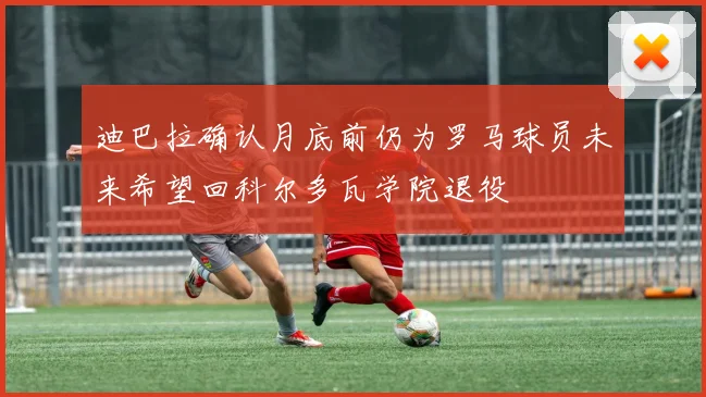迪巴拉确认月底前仍为罗马球员未来希望回科尔多瓦学院退役