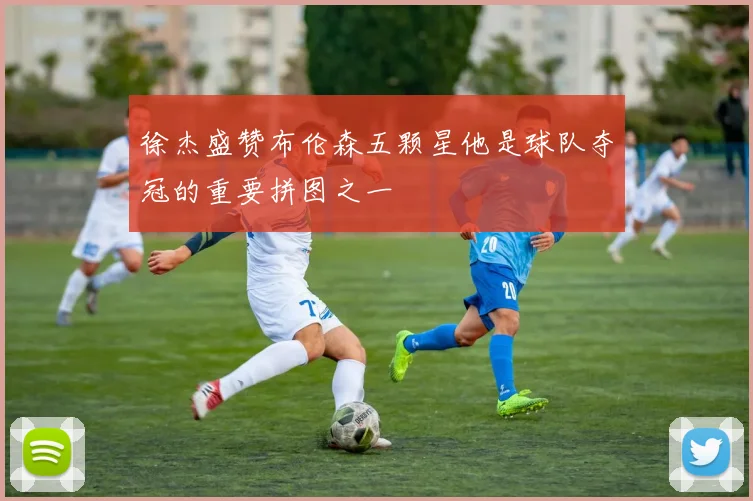 徐杰盛赞布伦森五颗星他是球队夺冠的重要拼图之一