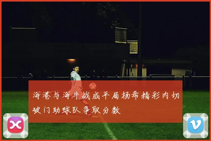 海港与海牛战成平局杨希精彩内切破门助球队争取分数