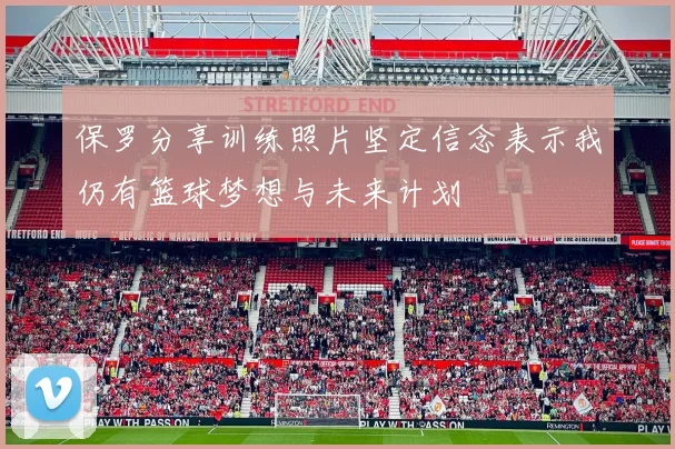 保罗分享训练照片坚定信念表示我仍有篮球梦想与未来计划