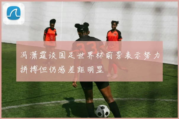 冯潇霆谈国足世界杯前景表示努力拼搏但仍感差距明显