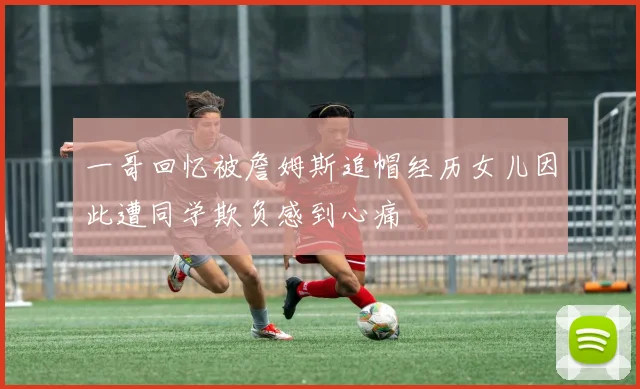 一哥回忆被詹姆斯追帽经历女儿因此遭同学欺负感到心痛