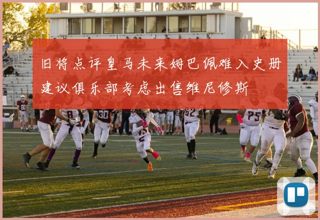 旧将点评皇马未来姆巴佩难入史册建议俱乐部考虑出售维尼修斯