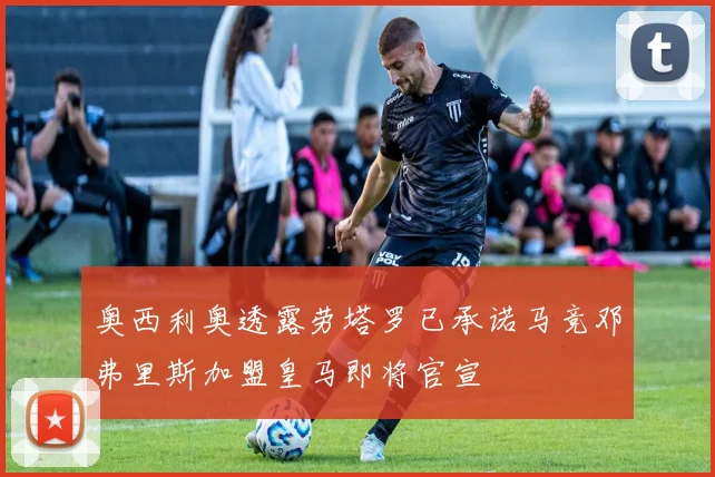 奥西利奥透露劳塔罗已承诺马竞邓弗里斯加盟皇马即将官宣