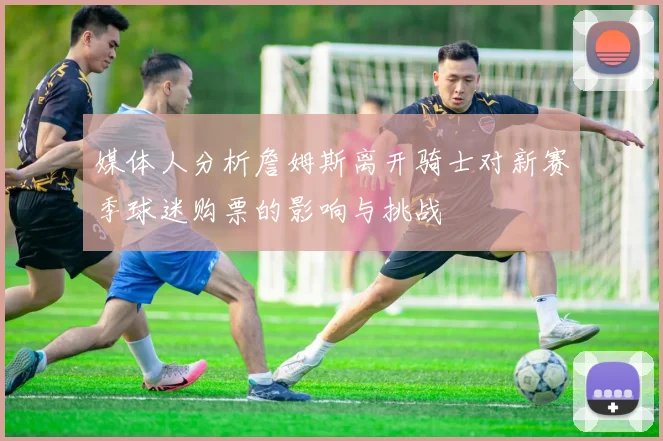 媒体人分析詹姆斯离开骑士对新赛季球迷购票的影响与挑战