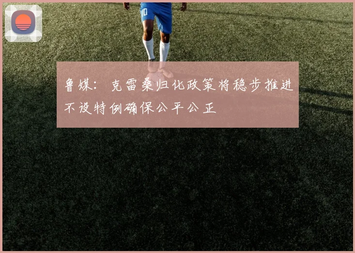 鲁媒：克雷桑归化政策将稳步推进不设特例确保公平公正