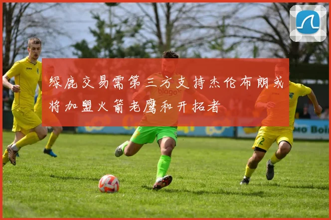 绿鹿交易需第三方支持杰伦布朗或将加盟火箭老鹰和开拓者