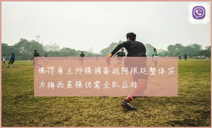 佛得角主帅强调备战阿根廷整体实力梅西虽强仍需全队应对
