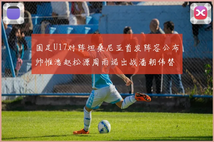 国足U17对阵坦桑尼亚首发阵容公布帅惟浩赵松源周雨诺出战潘朝伟替补