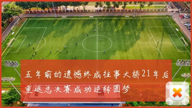 五年前的遗憾终成往事大桥21年后重返总决赛成功逆转圆梦