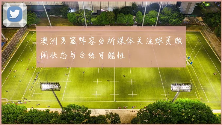 澳洲男篮阵容分析媒体关注球员赋闲状态与合练可能性