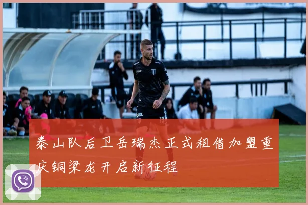 泰山队后卫岳瑞杰正式租借加盟重庆铜梁龙开启新征程