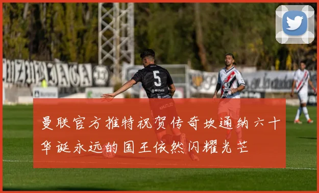 曼联官方推特祝贺传奇坎通纳六十华诞永远的国王依然闪耀光芒