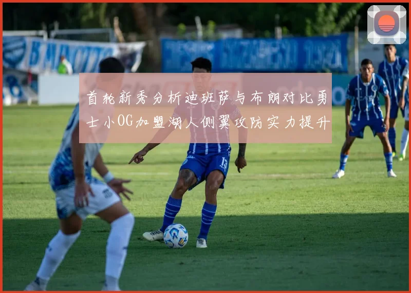 首轮新秀分析迪班萨与布朗对比勇士小OG加盟湖人侧翼攻防实力提升