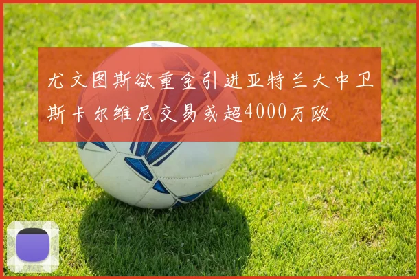 尤文图斯欲重金引进亚特兰大中卫斯卡尔维尼交易或超4000万欧
