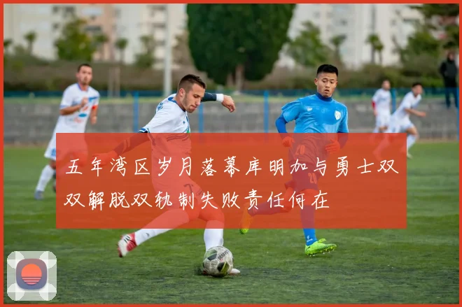 五年湾区岁月落幕库明加与勇士双双解脱双轨制失败责任何在