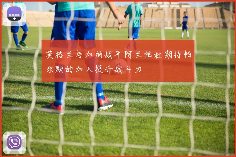 英格兰与加纳战平阿兰帕杜期待帕尔默的加入提升战斗力