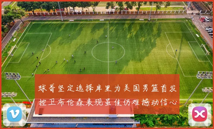 球哥坚定选择库里为美国男篮首发控卫布伦森表现虽佳仍难撼动信心
