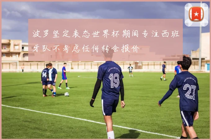 波罗坚定表态世界杯期间专注西班牙队不考虑任何转会报价
