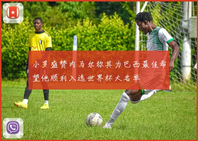 小罗盛赞内马尔称其为巴西最佳希望他顺利入选世界杯大名单