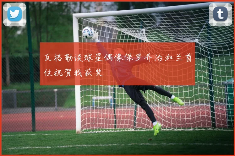 瓦格勒谈球星偶像保罗乔治加兰首位祝贺我获奖