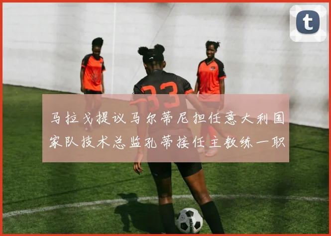 马拉戈提议马尔蒂尼担任意大利国家队技术总监孔蒂接任主教练一职